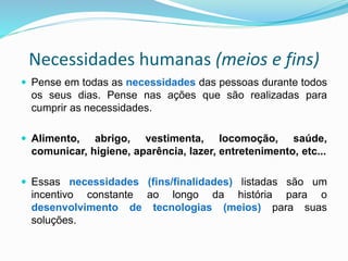 Necessidades humanas (meios e fins)
 Pense em todas as necessidades das pessoas durante todos
os seus dias. Pense nas ações que são realizadas para
cumprir as necessidades.
 Alimento, abrigo, vestimenta, locomoção, saúde,
comunicar, higiene, aparência, lazer, entretenimento, etc...
 Essas necessidades (fins/finalidades) listadas são um
incentivo constante ao longo da história para o
desenvolvimento de tecnologias (meios) para suas
soluções.
 