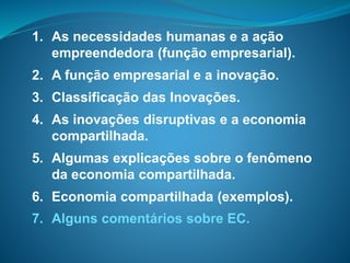 1. As necessidades humanas e a ação
empreendedora (função empresarial).
2. A função empresarial e a inovação.
3. Classificação das Inovações.
4. As inovações disruptivas e a economia
compartilhada.
5. Algumas explicações sobre o fenômeno
da economia compartilhada.
6. Economia compartilhada (exemplos).
7. Alguns comentários sobre EC.
 