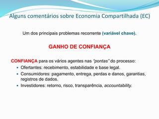 Alguns comentários sobre Economia Compartilhada (EC)
Um dos principais problemas recorrente (variável chave).
GANHO DE CONFIANÇA
CONFIANÇA para os vários agentes nas “pontas” do processo:
 Ofertantes: recebimento, estabilidade e base legal.
 Consumidores: pagamento, entrega, perdas e danos, garantias,
registros de dados.
 Investidores: retorno, risco, transparência, accountability.
 