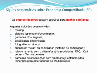 Alguns comentários sobre Economia Compartilhada (EC)
Os empreendedores buscam soluções para ganhar confiança.
Algumas soluções desenvolvidas:
1. ranking;
2. sistema testemunho/depoimento;
3. garantias e/ou seguros;
4. precificação diferenciada;
5. fotografias ou videos;
6. criação de “selos” ou certificados (sistema de certificação);
7. relacionamento com o cliente/usuário (ouvidorias, FAQs, Call
centers, Termos de uso)
8. parceiras ou associações com empresas já estabelecidas
(sinergias para obter ganhos de credibilidade)
 