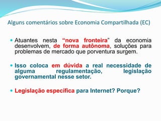 Alguns comentários sobre Economia Compartilhada (EC)
 Atuantes nesta “nova fronteira” da economia
desenvolvem, de forma autônoma, soluções para
problemas de mercado que porventura surgem.
 Isso coloca em dúvida a real necessidade de
alguma regulamentação, legislação
governamental nesse setor.
 Legislação específica para Internet? Porque?
 