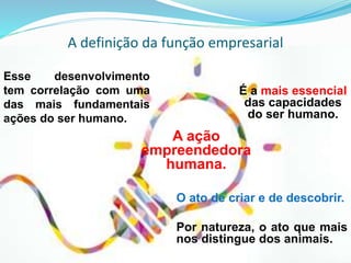 A definição da função empresarial
Esse desenvolvimento
tem correlação com uma
das mais fundamentais
ações do ser humano.
O ato de criar e de descobrir.
Por natureza, o ato que mais
nos distingue dos animais.
A ação
empreendedora
humana.
É a mais essencial
das capacidades
do ser humano.
 