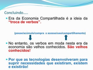 Concluindo…..
 Era da Economia Compartilhada é a ideia da
“troca de verbos”.
(posse/acúmulo/compra x acesso/uso/compartilhamento)
 No entanto, os verbos em moda nesta era da
economia são velhos conhecidos. São velhos
conhecidos!
 Por que as tecnologias desenvolveram para
suprir necessidades que existiram, existem
e existirão!
 