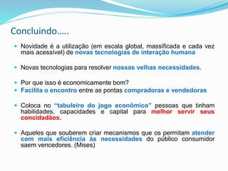 Concluindo…..
 Novidade é a utilização (em escala global, massificada e cada vez
mais acessível) de novas tecnologias de interação humana
 Novas tecnologias para resolver nossas velhas necessidades.
 Por que isso é economicamente bom?
 Facilita o encontro entre as pontas compradoras e vendedoras
 Coloca no “tabuleiro do jogo econômico” pessoas que tinham
habilidades, capacidades e capital para melhor servir seus
concidadãos.
 Aqueles que souberem criar mecanismos que os permitam atender
com mais eficiência às necessidades do público consumidor
saem vencedores. (Mises)
 