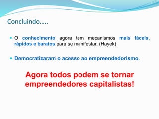 Concluindo…..
 O conhecimento agora tem mecanismos mais fáceis,
rápidos e baratos para se manifestar. (Hayek)
 Democratizaram o acesso ao empreendedorismo.
Agora todos podem se tornar
empreendedores capitalistas!
 