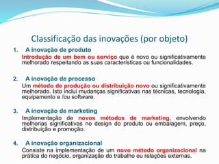 Classificação das inovações (por objeto)
1. A inovação de produto
Introdução de um bem ou serviço que é novo ou significativamente
melhorado respeitando as suas características ou funcionalidades.
2. A inovação de processo
Um método de produção ou distribuição novo ou significativamente
melhorado. Isto inclui mudanças significativas nas técnicas, tecnologia,
equipamento e /ou software.
3. A inovação de marketing
Implementação de novos métodos de marketing, envolvendo
melhorias significativas no design do produto ou embalagem, preço,
distribuição e promoção.
4. A inovação organizacional
Consiste na implementação de um novo método organizacional na
prática do negócio, organização do trabalho ou relações externas.
 