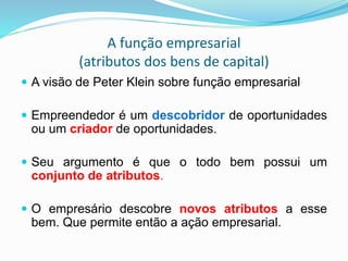 A função empresarial
(atributos dos bens de capital)
 A visão de Peter Klein sobre função empresarial
 Empreendedor é um descobridor de oportunidades
ou um criador de oportunidades.
 Seu argumento é que o todo bem possui um
conjunto de atributos.
 O empresário descobre novos atributos a esse
bem. Que permite então a ação empresarial.
 