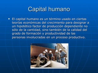 Capital humano El capital humano es un término usado en ciertas teorías económicas del crecimiento para designar a un hipotético factor de producción dependiente no sólo de la cantidad, sino también de la calidad del grado de formación y productividad de las personas involucradas en un proceso productivo.   