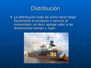 Distribución La distribución trata de cómo hacer llegar físicamente el producto o servicio al consumidor, es decir agrega valor a las dimensiones tiempo y lugar.  