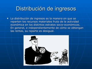 Distribución de ingresos La distribución de ingresos es la manera en que se reparten los recursos materiales fruto de la actividad económica en los distintos estratos socio-económicos. En general, e independientemente de cómo se obtengan las rentas, su reparto es desigual.  