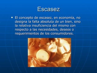 Escasez El concepto de escasez, en economía, no designa la falta absoluta de un bien, sino la relativa insuficiencia del mismo con respecto a las necesidades, deseos o requerimientos de los consumidores.  