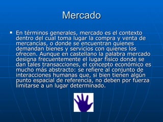 Mercado En términos generales, mercado es el contexto dentro del cual toma lugar la compra y venta de mercancías, o donde se encuentran quienes demandan bienes y servicios con quienes los ofrecen. Aunque en castellano la palabra mercado designa frecuentemente el lugar físico donde se dan tales transacciones, el concepto económico es mucho más abstracto: se refiere al conjunto de interacciones humanas que, si bien tienen algún punto espacial de referencia, no deben por fuerza limitarse a un lugar determinado.  