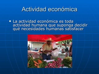 Actividad económica La actividad económica es toda actividad humana que suponga decidir qué necesidades humanas satisfacer 