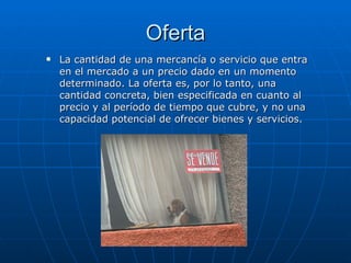 Oferta La cantidad de una mercancía o servicio que entra en el mercado a un precio dado en un momento determinado. La oferta es, por lo tanto, una cantidad concreta, bien especificada en cuanto al precio y al período de tiempo que cubre, y no una capacidad potencial de ofrecer bienes y servicios.  