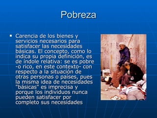 Pobreza Carencia de los bienes y servicios necesarios para satisfacer las necesidades básicas. El concepto, como lo indica su propia definición, es de índole relativa: se es pobre -o rico, en este contexto- con respecto a la situación de otras personas o países, pues la misma idea de necesidades "básicas" es imprecisa y porque los individuos nunca pueden satisfacer por completo sus necesidades  