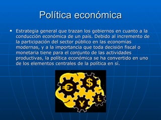 Política económica Estrategia general que trazan los gobiernos en cuanto a la conducción económica de un país. Debido al incremento de la participación del sector público en las economías modernas, y a la importancia que toda decisión fiscal o monetaria tiene para el conjunto de las actividades productivas, la política económica se ha convertido en uno de los elementos centrales de la política en sí.  