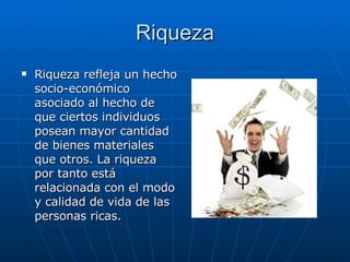 Riqueza Riqueza refleja un hecho socio-económico asociado al hecho de que ciertos individuos posean mayor cantidad de bienes materiales que otros. La riqueza por tanto está relacionada con el modo y calidad de vida de las personas ricas.  