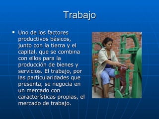 Trabajo Uno de los factores productivos básicos, junto con la tierra y el capital, que se combina con ellos para la producción de bienes y servicios. El trabajo, por las particularidades que presenta, se negocia en un mercado con características propias, el mercado de trabajo.  