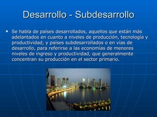 Desarrollo - Subdesarrollo Se habla de países desarrollados, aquellos que están más adelantados en cuanto a niveles de producción, tecnología y productividad, y países subdesarrollados o en vías de desarrollo, para referirse a las economías de menores niveles de ingreso y productividad, que generalmente concentran su producción en el sector primario.  
