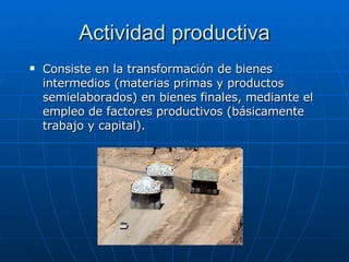 Actividad productiva Consiste en la transformación de bienes intermedios (materias primas y productos semielaborados) en bienes finales, mediante el empleo de factores productivos (básicamente trabajo y capital).  