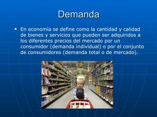 Demanda En economía se define como la cantidad y calidad de bienes y servicios que pueden ser adquiridos a los diferentes precios del mercado por un consumidor (demanda individual) o por el conjunto de consumidores (demanda total o de mercado). 