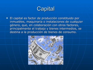 Capital  El capital es factor de producción constituido por inmuebles, maquinaria o instalaciones de cualquier género, que, en colaboración con otros factores, principalmente el trabajo y bienes intermedios, se destina a la producción de bienes de consumo. 