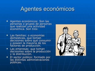 Agentes económicos Agentes económicos: Son las personas o grupos de personas que realizan una actividad económica. Son tres: Las familias: o economías domesticas, que toman decisiones sobre qué consumir y poseen la mayoría de los factores de producción.  Las empresas: que toman decisiones sobre la producción y la distribución.  El sector público: formado por las distintas administraciones públicas. 