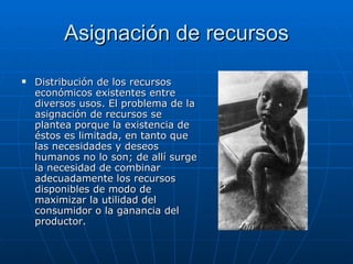 Asignación de recursos Distribución de los recursos económicos existentes entre diversos usos. El problema de la asignación de recursos se plantea porque la existencia de éstos es limitada, en tanto que las necesidades y deseos humanos no lo son; de allí surge la necesidad de combinar adecuadamente los recursos disponibles de modo de maximizar la utilidad del consumidor o la ganancia del productor.  