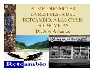 EL METODO MOLER
   LA RESPUESTA DEL
RETCAMBIO, A LAS CRISIS
     ECONOMICAS
     Dr. José A Santos
 