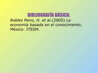 BIBLIOGRAFÍA BÁSICA:
Robles Peiro, H. et al.(2005) La
economía basada en el conocimiento,
Mèxico: ITESM.
 