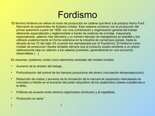 Fordismo
“El término fordismo se refiere al modo de producción en cadena que llevó a la práctica Henry Ford;
fabricante de automóviles de Estados Unidos. Este sistema comenzó con la producción del
primer automóvil a partir de 1908- con una combinación y organización general del trabajo
altamente especializada y reglamentada a través de cadenas de montaje, maquinaria
especializada, salarios más elevados y un número elevado de trabajadores en plantilla y fue
utilizado posteriormente en forma extensiva en la industria de numerosos países, hasta la
década de los 70 del siglo XX (cuando fue reemplazada por el Toyotismo). El fordismo como
modelo de producción resulta rentable siempre que el producto pueda venderse a un precio
relativamente bajo en relación a los salarios promedio, generalmente en una economía
desarrollada (…)
En resumen, podemos contar como elementos centrales del modelo fordista:

Aumento de la división del trabajo.

Profundización del control de los tiempos productivos del obrero (vinculación tiempo/ejecución).

Reducción de costos y aumento de la circulación de la mercancía (expansión interclasista de
mercado) e interés en el aumento del poder adquisitivo de los asalariados (clases subalternas a
la élite).

Políticas de acuerdo entre obreros organizados (sindicato) y el capitalista.

Producción en serie.”
(http://es.wikipedia.org/wiki/Fordismo)
 