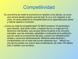 Competitividad
Es una forma de medir la economía en relación a los demás, es como
una carrera donde importa que tan bien le va a uno respecto a los
otros, en otras palabras la competitividad es la capacidad para atraer
y retener talento e inversión.
¿Como se mide la competitividad? El IMCO propone 10 parámetros
para hacerlo. Que tanto orden y respeto hay en un lugar por los
derechos individuales, que acceso tienen la gente a los recursos
naturales. que tan educada, saludable e incluyente es la población,
que tan sana es la economía del país, cuenta con infraestructura
amplia y comunica eficientemente. Midiendo estos factores y
comprándolos con el resto del mundo sabemos que… México es
uno de los países con menor tasa condenatoria, de cada 100 delitos
solo 2 reciben una condena.
 