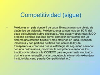 Competitividad (sigue)
• México es un país donde 4 de cada 10 mexicanas son objeto de
algún tipo de violencia. México cuenta ya con mas del 50 % del
agua del subsuelo sobre explotada. Ante estos y otros retos IMCO
propone políticas publicas como: competir por talento con un
sistema universitario flexible y mas materias en línea, relección
inmediata y con partidos políticos que acaten la ley de
transparencia, crear una nueva estrategia de seguridad nacional
con una policía única, promover la competencia en todos los
ámbitos y fortalecer a la COFECO para regular hasta sindicatos,
abrir el sector energético a la competencia e inversión extranjera.
Instituto Mexicano para la Competitividad, A.C.
http://imco.org.mx/es/videos/video/que_es_competitividad_-_imco/
 