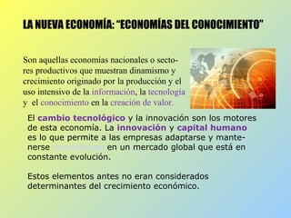 LA NUEVA ECONOMÍA: “ECONOMÍAS DEL CONOCIMIENTO”
Son aquellas economías nacionales o secto-
res productivos que muestran dinamismo y
crecimiento originado por la producción y el
uso intensivo de la información, la tecnología
y el conocimiento en la creación de valor.
El cambio tecnológico y la innovación son los motores
de esta economía. La innovación y capital humano
es lo que permite a las empresas adaptarse y mante-
nerse competitivas en un mercado global que está en
constante evolución.
Estos elementos antes no eran considerados
determinantes del crecimiento económico.
 