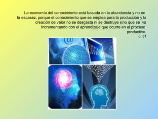 La economía del conocimiento está basada en la abundancia y no en
la escasez, porque el conocimiento que se emplea para la producción y la
creación de valor no se desgasta ni se destruye sino que se va
Incrementando con el aprendizaje que ocurre en el proceso
productivo.
p. 31
 
