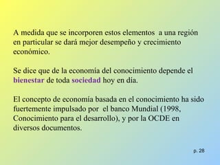 A medida que se incorporen estos elementos a una región
en particular se dará mejor desempeño y crecimiento
económico.
Se dice que de la economía del conocimiento depende el
bienestar de toda sociedad hoy en día.
El concepto de economía basada en el conocimiento ha sido
fuertemente impulsado por el banco Mundial (1998,
Conocimiento para el desarrollo), y por la OCDE en
diversos documentos.
p. 28
 