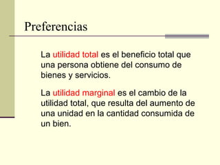 Preferencias
La utilidad total es el beneficio total que
una persona obtiene del consumo de
bienes y servicios.
La utilidad marginal es el cambio de la
utilidad total, que resulta del aumento de
una unidad en la cantidad consumida de
un bien.
 