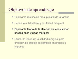 Objetivos de aprendizaje
 Explicar la restricción presupuestal de la familia
 Definir la utilidad total y la utilidad marginal
 Explicar la teoría de la elección del consumidor
basada en la utilidad marginal
 Utilizar la teoría de la utilidad marginal para
predecir los efectos de cambios en precios e
ingresos
 