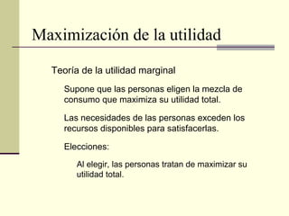 Maximización de la utilidad
Teoría de la utilidad marginal
Supone que las personas eligen la mezcla de
consumo que maximiza su utilidad total.
Las necesidades de las personas exceden los
recursos disponibles para satisfacerlas.
Elecciones:
Al elegir, las personas tratan de maximizar su
utilidad total.
 