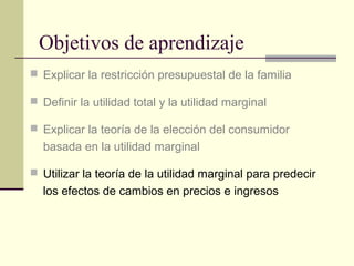 Objetivos de aprendizaje
 Explicar la restricción presupuestal de la familia
 Definir la utilidad total y la utilidad marginal
 Explicar la teoría de la elección del consumidor
basada en la utilidad marginal
 Utilizar la teoría de la utilidad marginal para predecir
los efectos de cambios en precios e ingresos
 