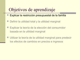 Objetivos de aprendizaje
 Explicar la restricción presupuestal de la familia
 Definir la utilidad total y la utilidad marginal
 Explicar la teoría de la elección del consumidor
basada en la utilidad marginal
 Utilizar la teoría de la utilidad marginal para predecir
los efectos de cambios en precios e ingresos
 
