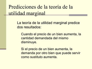 Predicciones de la teoría de la
utilidad marginal
La teoría de la utilidad marginal predice
dos resultados:
Cuando el precio de un bien aumenta, la
cantidad demandada del mismo
disminuye.
Si el precio de un bien aumenta, la
demanda por otro bien que puede servir
como sustituto aumenta.
 
