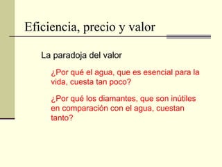 Eficiencia, precio y valor
La paradoja del valor
¿Por qué el agua, que es esencial para la
vida, cuesta tan poco?
¿Por qué los diamantes, que son inútiles
en comparación con el agua, cuestan
tanto?
 
