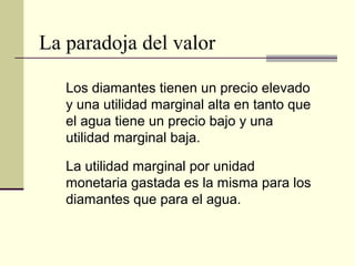 La paradoja del valor
Los diamantes tienen un precio elevado
y una utilidad marginal alta en tanto que
el agua tiene un precio bajo y una
utilidad marginal baja.
La utilidad marginal por unidad
monetaria gastada es la misma para los
diamantes que para el agua.
 