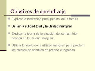 Objetivos de aprendizaje
 Explicar la restricción presupuestal de la familia
 Definir la utilidad total y la utilidad marginal
 Explicar la teoría de la elección del consumidor
basada en la utilidad marginal
 Utilizar la teoría de la utilidad marginal para predecir
los efectos de cambios en precios e ingresos
 