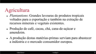 <data/hora> <rodapé> 6
Agricultura
 Plantantions: Grandes lavouras de produtos tropicais
voltados para a exportação e também na extração de
recursos minerais e vegetais existentes.
 Produção de café, cacau, chá, cana-de-açúcar e
amendoim.
 A produção destas matérias-primas serviam para abastecer
a indústria e o mercado consumidor europeu.
 