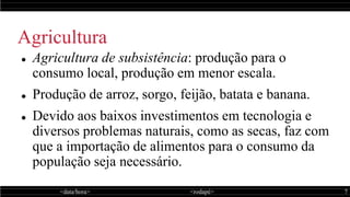 <data/hora> <rodapé> 7
Agricultura
 Agricultura de subsistência: produção para o
consumo local, produção em menor escala.
 Produção de arroz, sorgo, feijão, batata e banana.
 Devido aos baixos investimentos em tecnologia e
diversos problemas naturais, como as secas, faz com
que a importação de alimentos para o consumo da
população seja necessário.
 