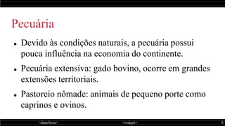 <data/hora> <rodapé> 8
Pecuária
 Devido às condições naturais, a pecuária possui
pouca influência na economia do continente.
 Pecuária extensiva: gado bovino, ocorre em grandes
extensões territoriais.
 Pastoreio nômade: animais de pequeno porte como
caprinos e ovinos.
 