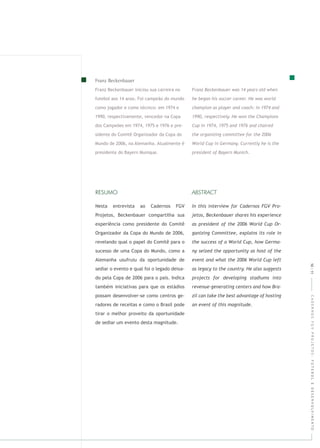 CADERNOSFGVPROJETOS:FUTEBOLEDESENVOLVIMENTO
Nesta entrevista ao Cadernos FGV
Projetos, Beckenbauer compartilha sua
experiência como presidente do Comitê
Organizador da Copa do Mundo de 2006,
revelando qual o papel do Comitê para o
sucesso de uma Copa do Mundo, como a
Alemanha usufruiu da oportunidade de
sediar o evento e qual foi o legado deixa-
do pela Copa de 2006 para o país. Indica
também iniciativas para que os estádios
possam desenvolver-se como centros ge-
radores de receitas e como o Brasil pode
tirar o melhor proveito da oportunidade
de sediar um evento desta magnitude.
Franz Beckenbauer iniciou sua carreira no
futebol aos 14 anos. Foi campeão do mundo
como jogador e como técnico: em 1974 e
1990, respectivamente, vencedor na Copa
dos Campeões em 1974, 1975 e 1976 e pre-
sidente do Comitê Organizador da Copa do
Mundo de 2006, na Alemanha. Atualmente é
presidente do Bayern Munique.
10|11
 