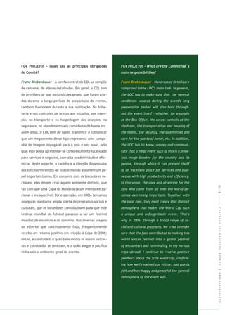 CADERNOSFGVPROJETOS:FUTEBOLEDESENVOLVIMENTO
- A tarefa central do COL se compõe
de centenas de etapas detalhadas. Em geral, o COL tem
de providenciar que as condições gerais, que foram cria-
das durante o longo período de preparação do evento,
também funcionem durante a sua realização. Na bilhe-
teria e nos controles de acesso aos estádios, por exem-
plo, no transporte e na hospedagem das seleções, na
segurança, no atendimento aos convidados de honra etc.
Além disso, o COL tem de saber, transmitir e comunicar
que um megaevento desse tipo representa uma campa-
nha de imagem impagável para o país e seu povo, pelo
qual este possa apresentar-se como excelente localidade
para serviços e negócios, com alta produtividade e eﬁci-
ência. Neste aspecto, o carinho e a atenção dispensados
aos torcedores vindos de todo o mundo assumem um pa-
pel importantíssimo. Em conjunto com os torcedores na-
cionais, eles devem criar aquele ambiente distinto, que
faz com que uma Copa do Mundo seja um evento excep-
cional e inesquecível. Por essa razão, em 2006, tentamos
assegurar, mediante ampla oferta de programas sociais e
culturais, que os torcedores contribuíssem para que este
festival mundial do futebol passasse a ser um festival
mundial do encontro e do convívio. Nas diversas viagens
ao exterior que continuamente faço, frequentemente
recebo um retorno positivo em relação à Copa de 2006;
então, é constatado o quão bem-vindos os nossos visitan-
tes e convidados se sentiram, e o quão alegre e pacíﬁco
tinha sido o ambiente geral do evento.
12|13
 